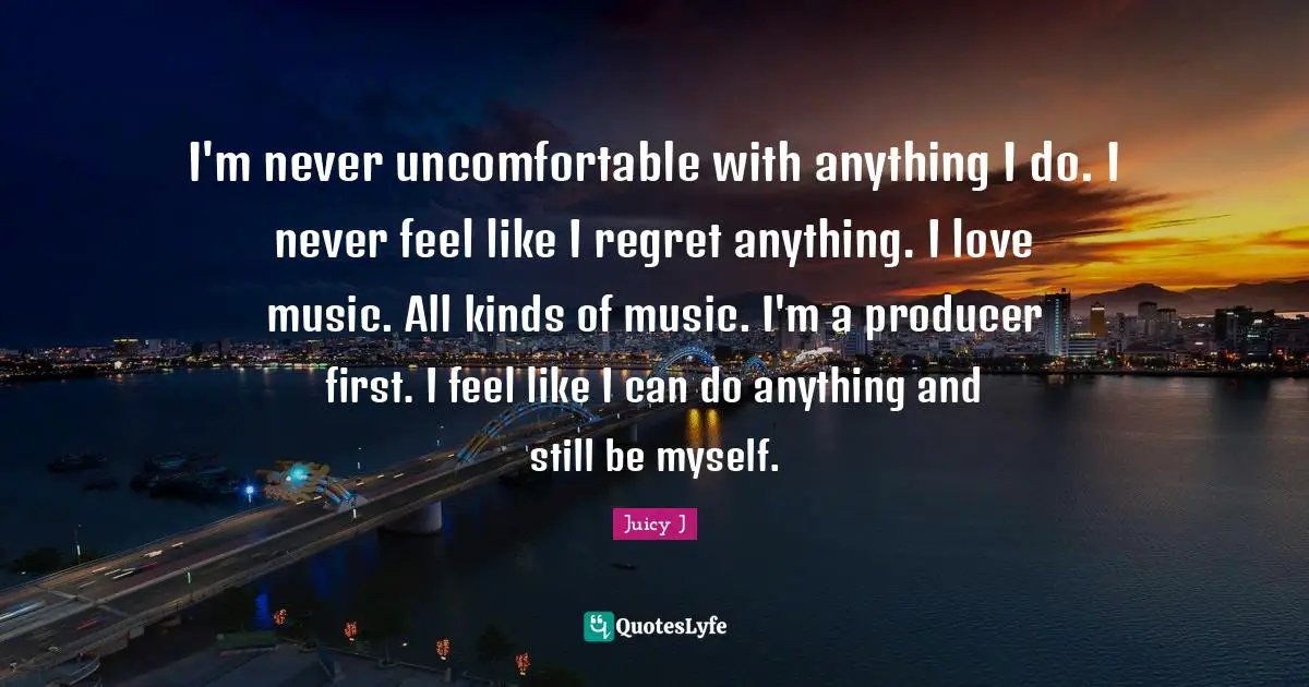 I'm never uncomfortable with anything I do. I never feel like I regret anything. I love music. All kinds of music. I'm a producer first. I feel like I can do anything and still be myself.