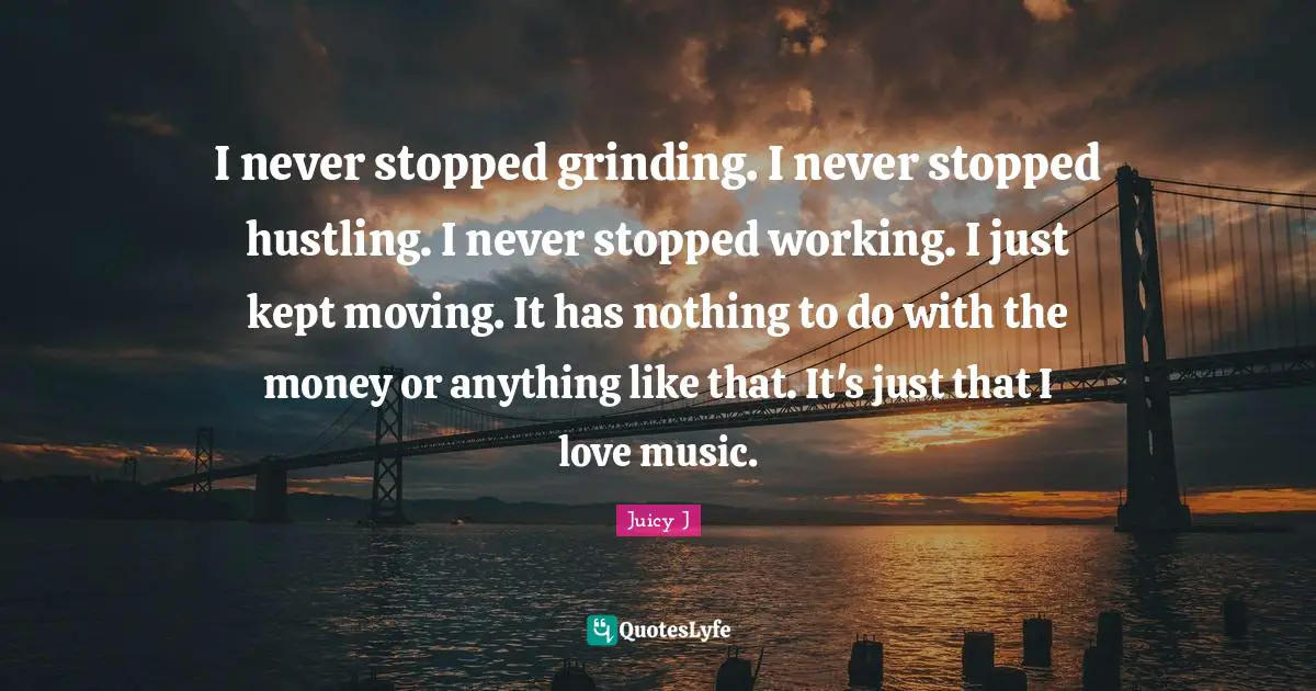I never stopped grinding. I never stopped hustling. I never stopped working. I just kept moving. It has nothing to do with the money or anything like that. It's just that I love music.