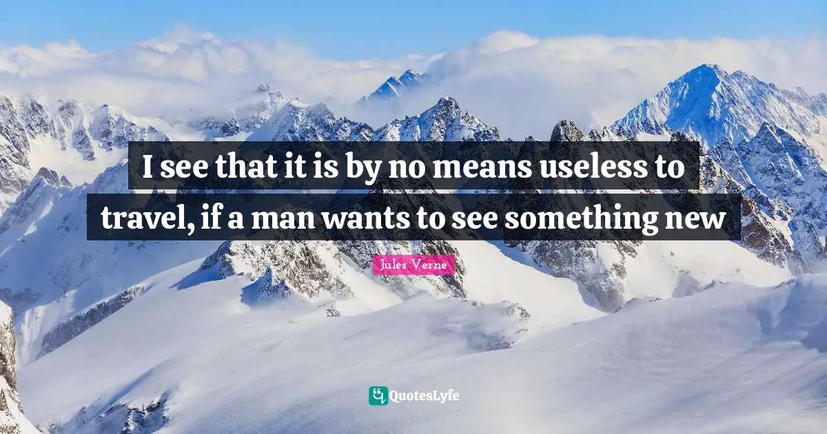 I see that it is by no means useless to travel, if a man wants to see something new
