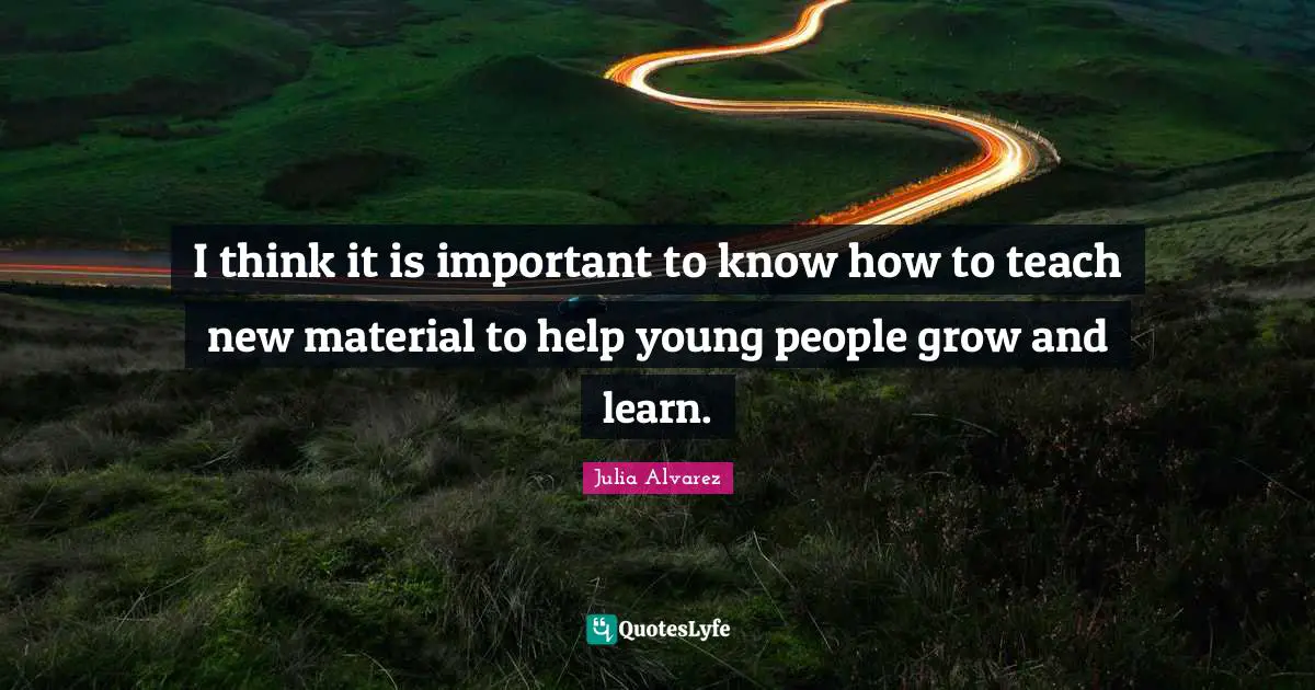 Julia Alvarez Quotes: "I think it is important to know how to teach new material to help young people grow and learn."
