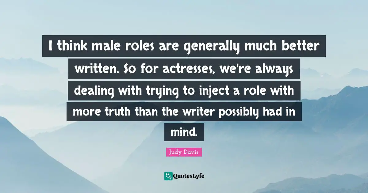 I think male roles are generally much better written. So for actresses, we're always dealing with trying to inject a role with more truth than the writer possibly had in mind.