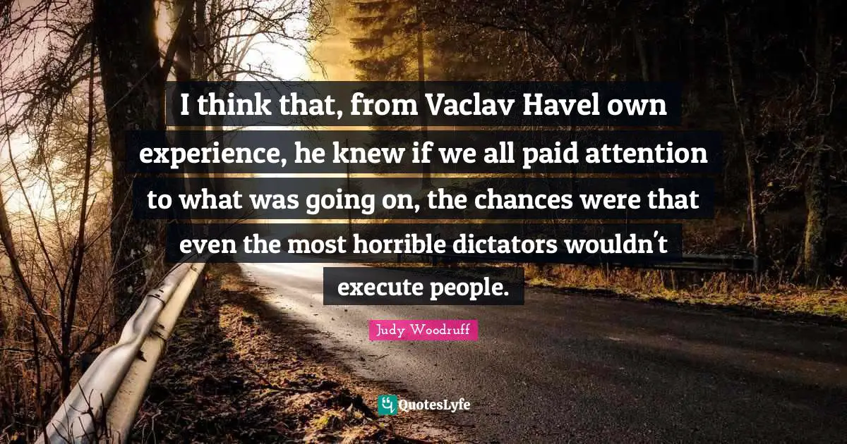 I think that, from Vaclav Havel own experience, he knew if we all paid attention to what was going on, the chances were that even the most horrible dictators wouldn't execute people.