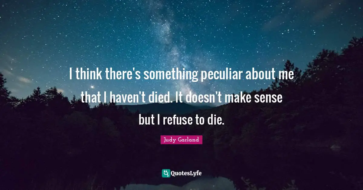 I think there's something peculiar about me that I haven't died. It doesn't make sense but I refuse to die.