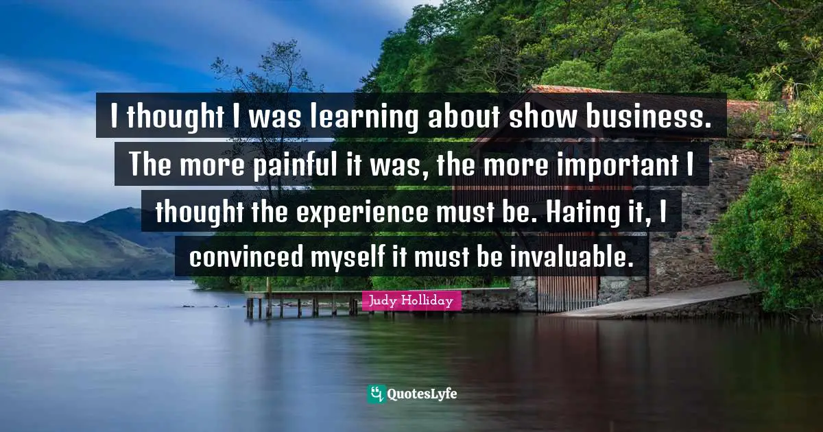 I thought I was learning about show business. The more painful it was, the more important I thought the experience must be. Hating it, I convinced myself it must be invaluable.