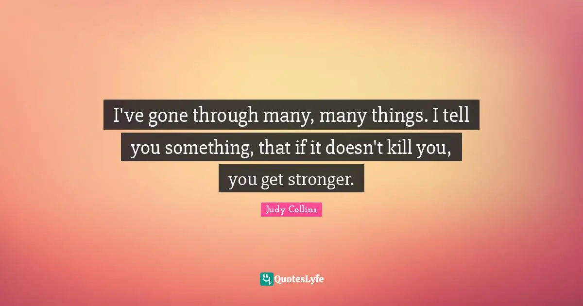 I've gone through many, many things. I tell you something, that if it doesn't kill you, you get stronger.