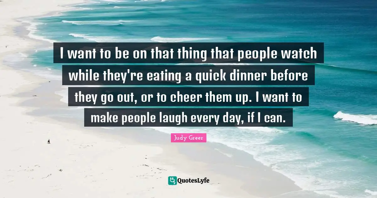 I want to be on that thing that people watch while they're eating a quick dinner before they go out, or to cheer them up. I want to make people laugh every day, if I can.