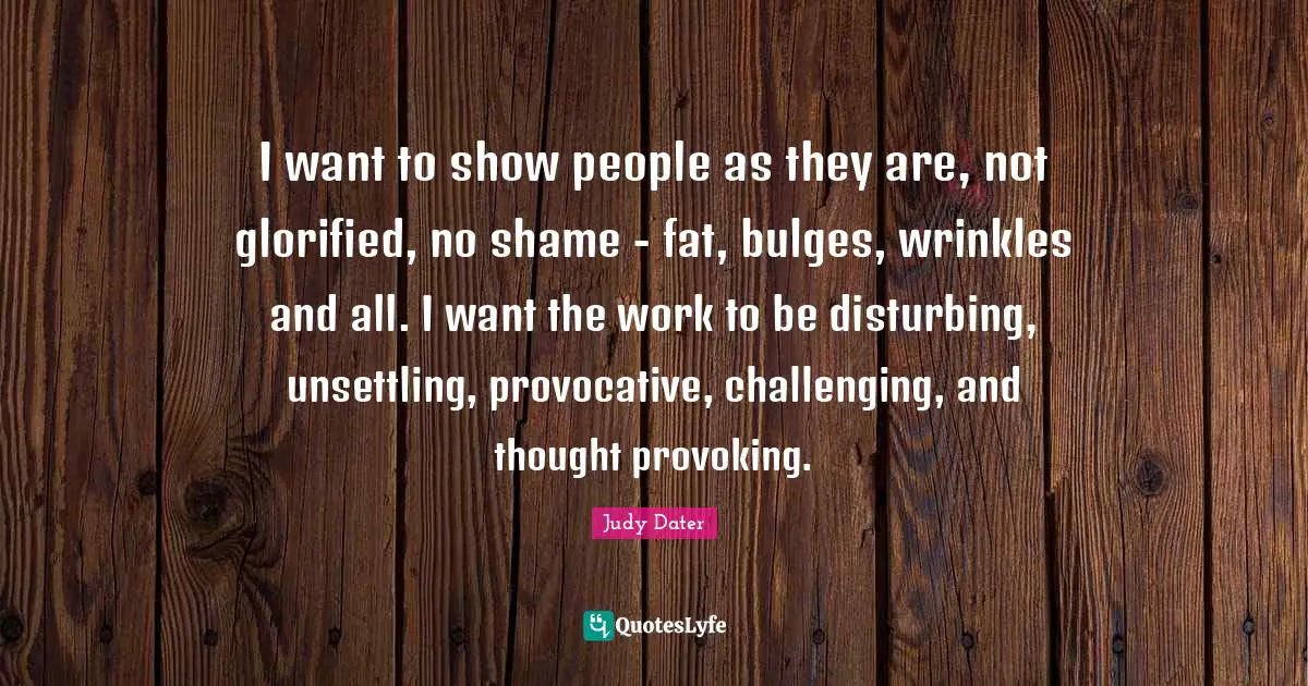 I want to show people as they are, not glorified, no shame - fat, bulges, wrinkles and all. I want the work to be disturbing, unsettling, provocative, challenging, and thought provoking.