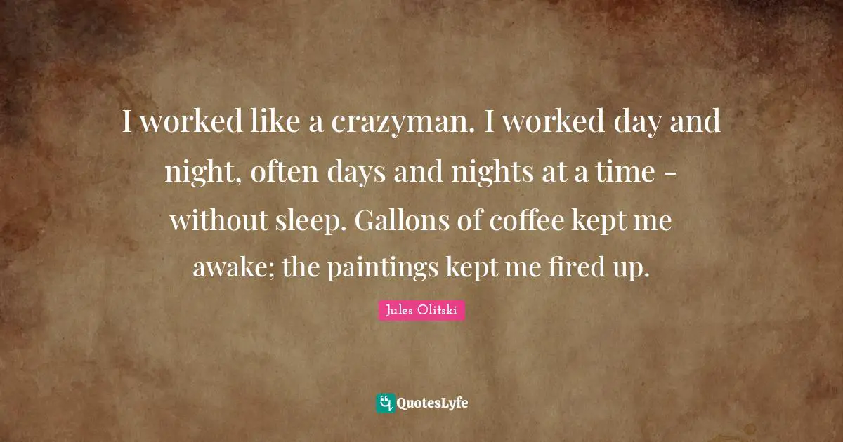 I worked like a crazyman. I worked day and night, often days and nights at a time - without sleep. Gallons of coffee kept me awake; the paintings kept me fired up.