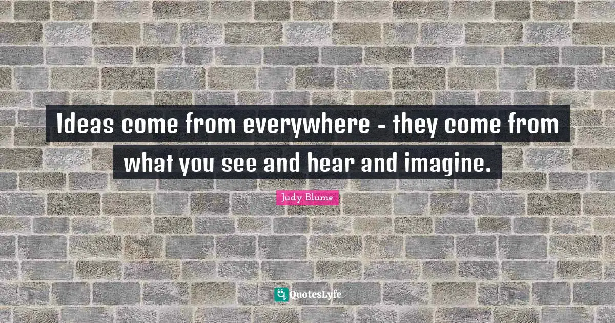 Ideas come from everywhere - they come from what you see and hear and imagine.