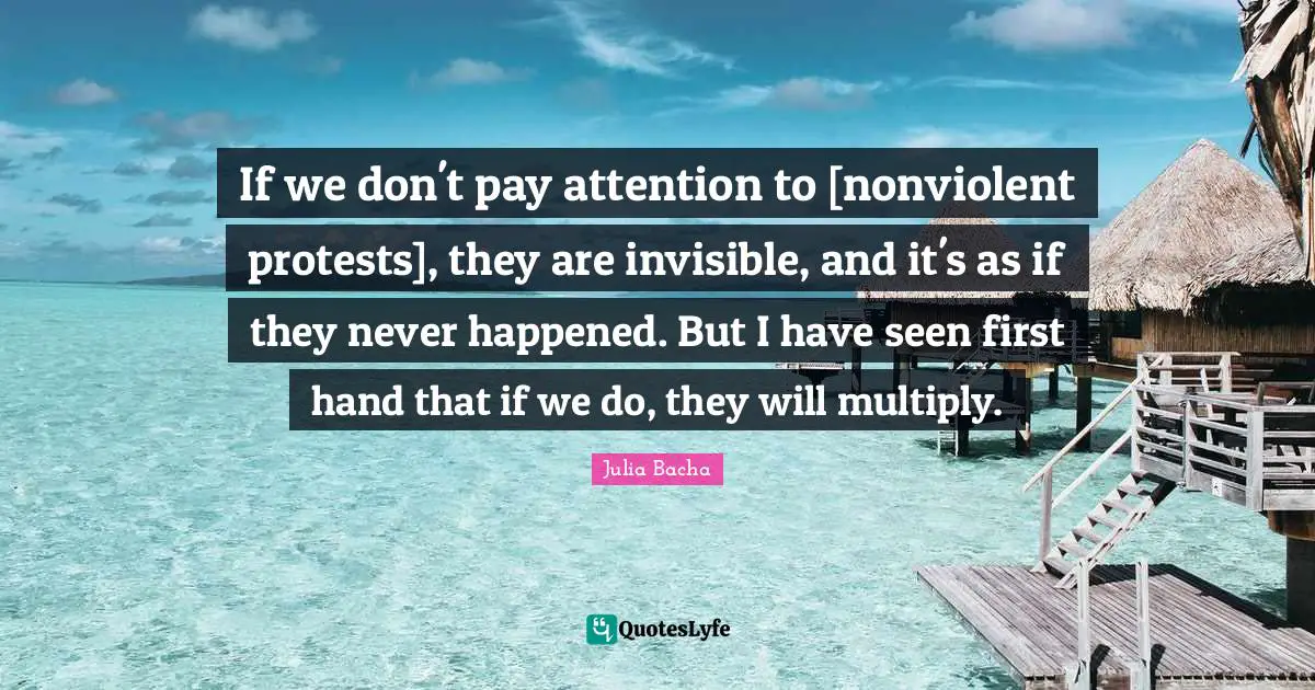 Julia Bacha Quotes: "If we don't pay attention to [nonviolent protests], they are invisible, and it's as if they never happened. But I have seen first hand that if we do, they will multiply."