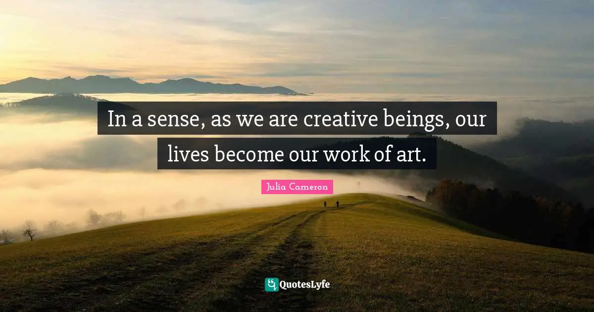 In a sense, as we are creative beings, our lives become our work of art.