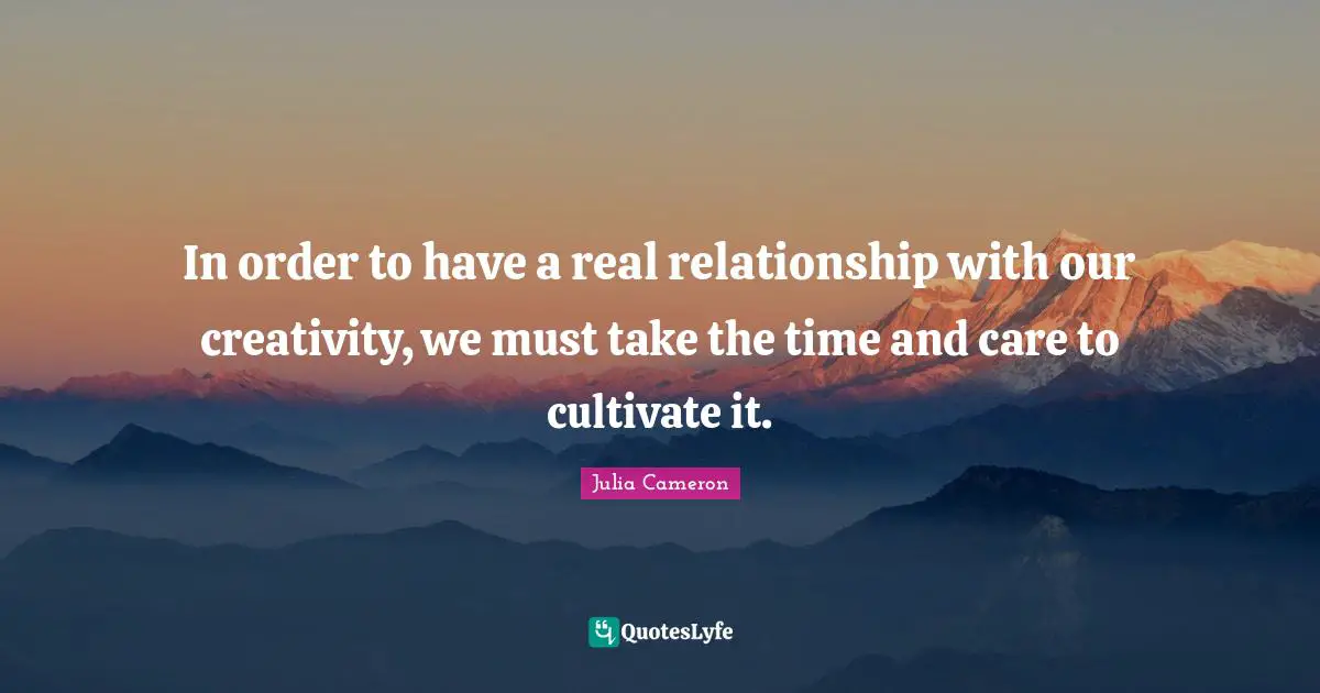 In order to have a real relationship with our creativity, we must take the time and care to cultivate it.
