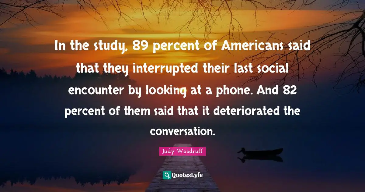 In the study, 89 percent of Americans said that they interrupted their last social encounter by looking at a phone. And 82 percent of them said that it deteriorated the conversation.