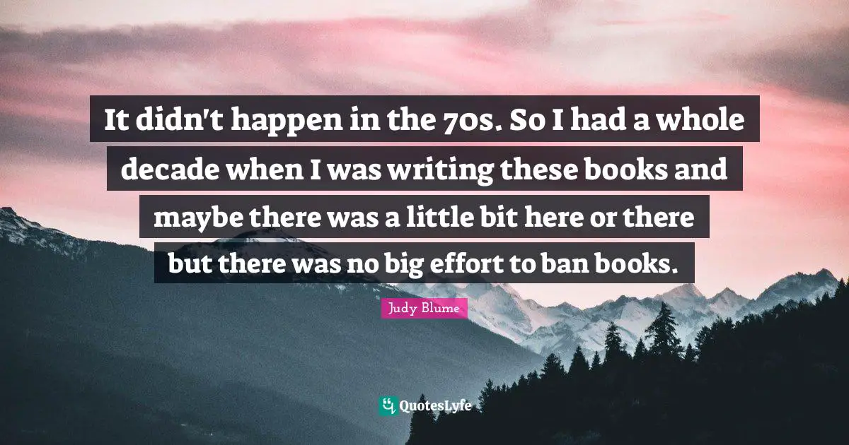 It didn't happen in the 70s. So I had a whole decade when I was writing these books and maybe there was a little bit here or there but there was no big effort to ban books.