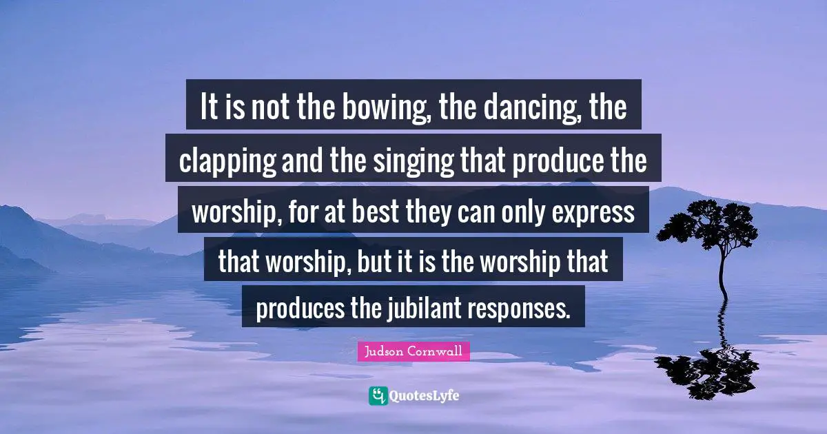 It is not the bowing, the dancing, the clapping and the singing that produce the worship, for at best they can only express that worship, but it is the worship that produces the jubilant responses.