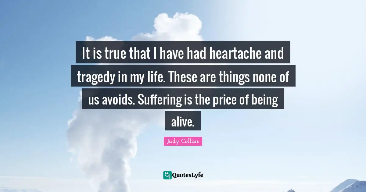 It is true that I have had heartache and tragedy in my life. These are things none of us avoids. Suffering is the price of being alive.