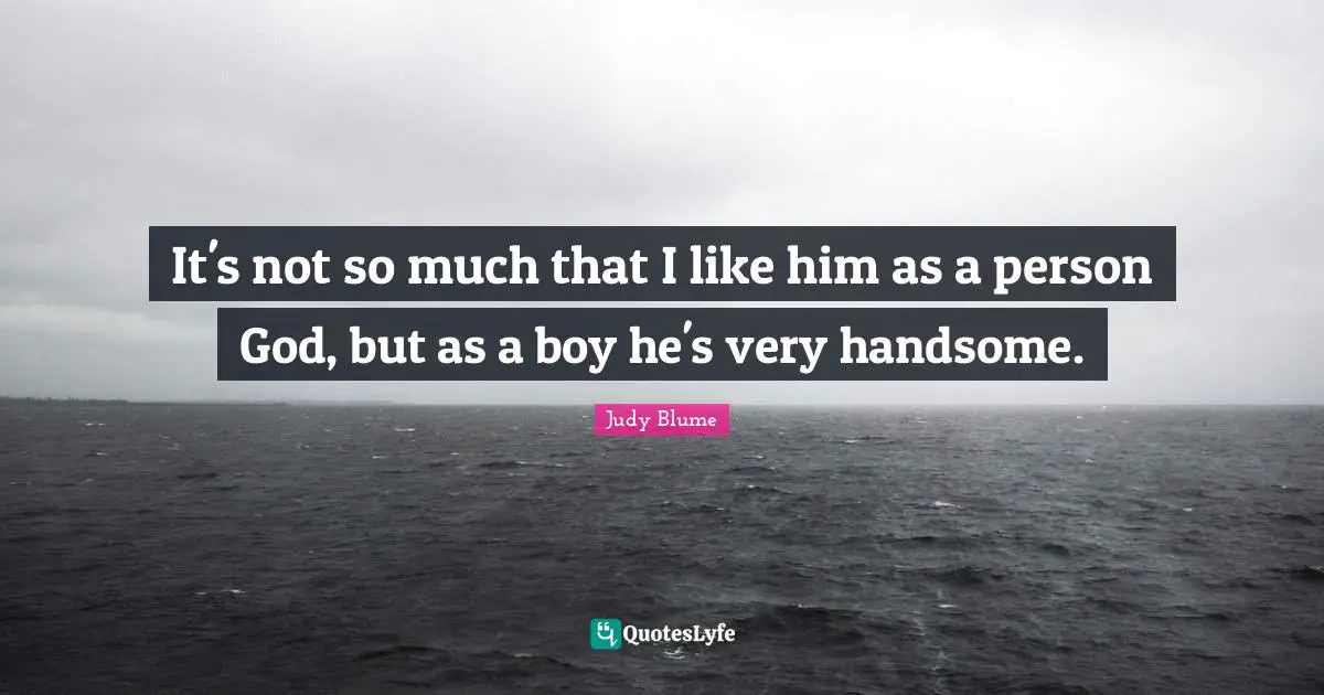 It's not so much that I like him as a person God, but as a boy he's very handsome.