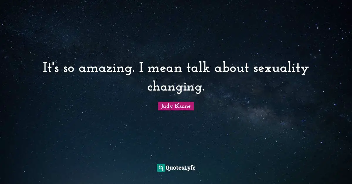 It's so amazing. I mean talk about sexuality changing.