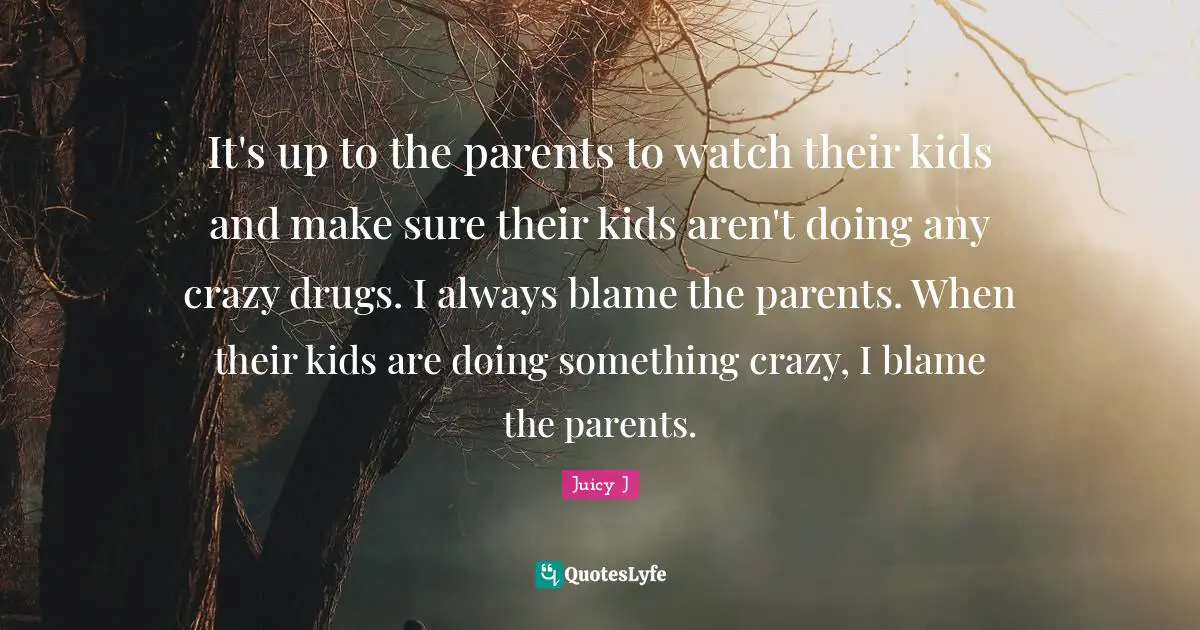 It's up to the parents to watch their kids and make sure their kids aren't doing any crazy drugs. I always blame the parents. When their kids are doing something crazy, I blame the parents.
