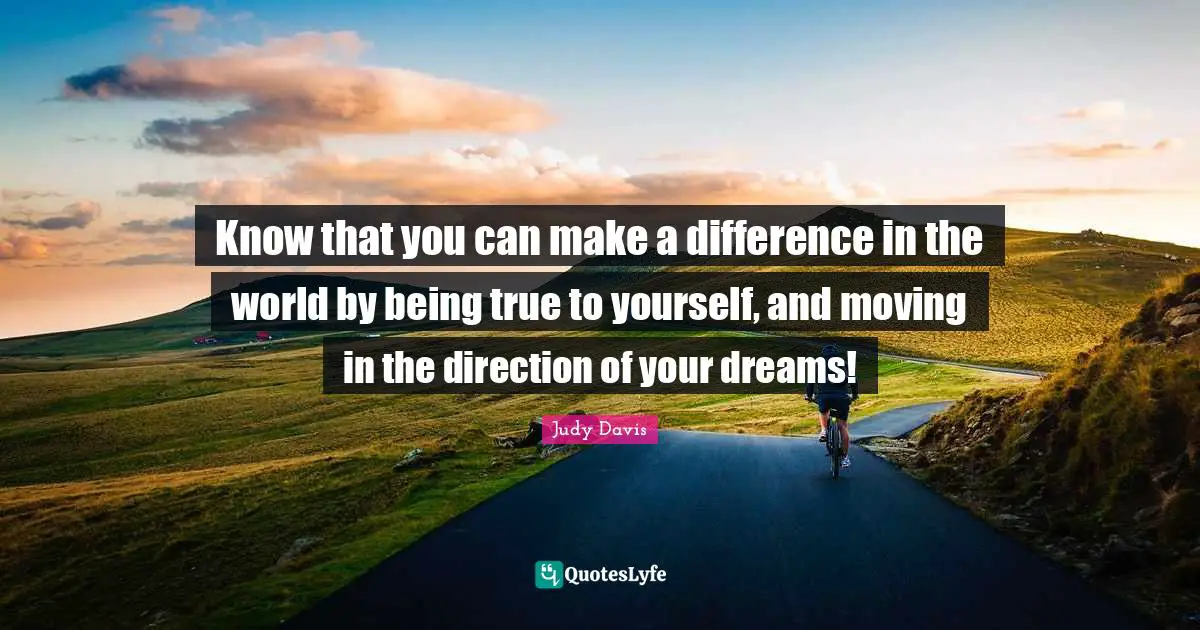 Know that you can make a difference in the world by being true to yourself, and moving in the direction of your dreams!