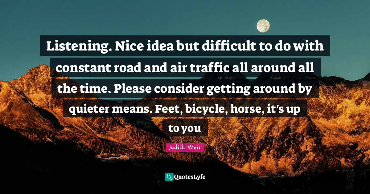 Listening. Nice idea but difficult to do with constant road and air traffic all around all the time. Please consider getting around by quieter means. Feet, bicycle, horse, it's up to you