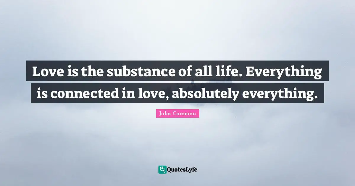Love is the substance of all life. Everything is connected in love, absolutely everything.