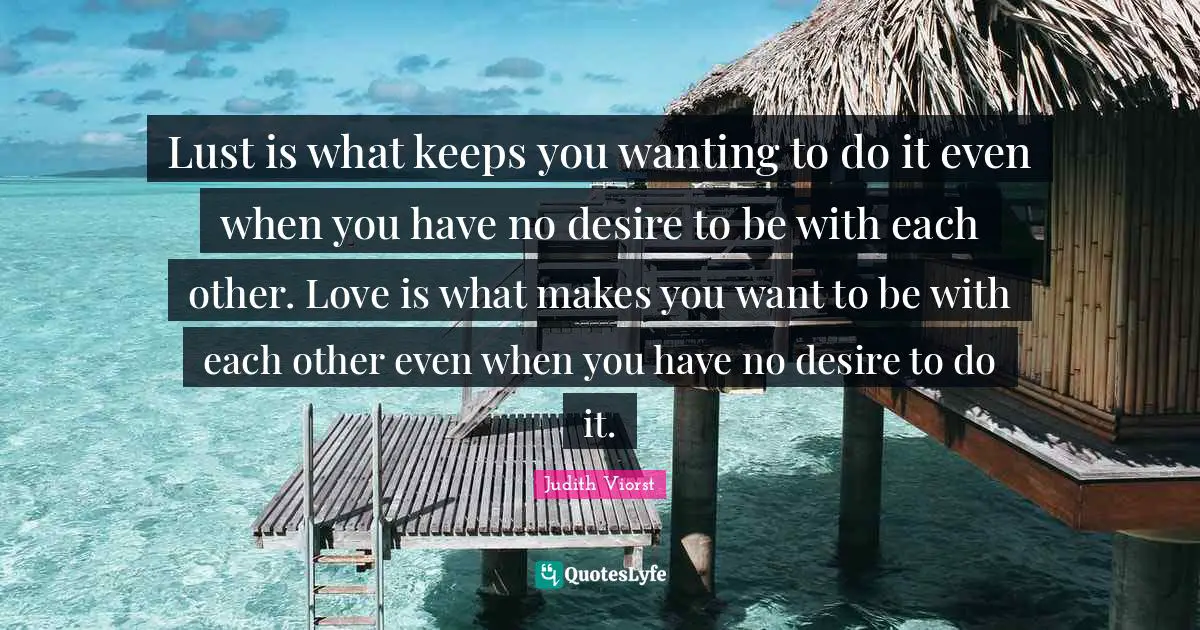 Lust is what keeps you wanting to do it even when you have no desire to be with each other. Love is what makes you want to be with each other even when you have no desire to do it.