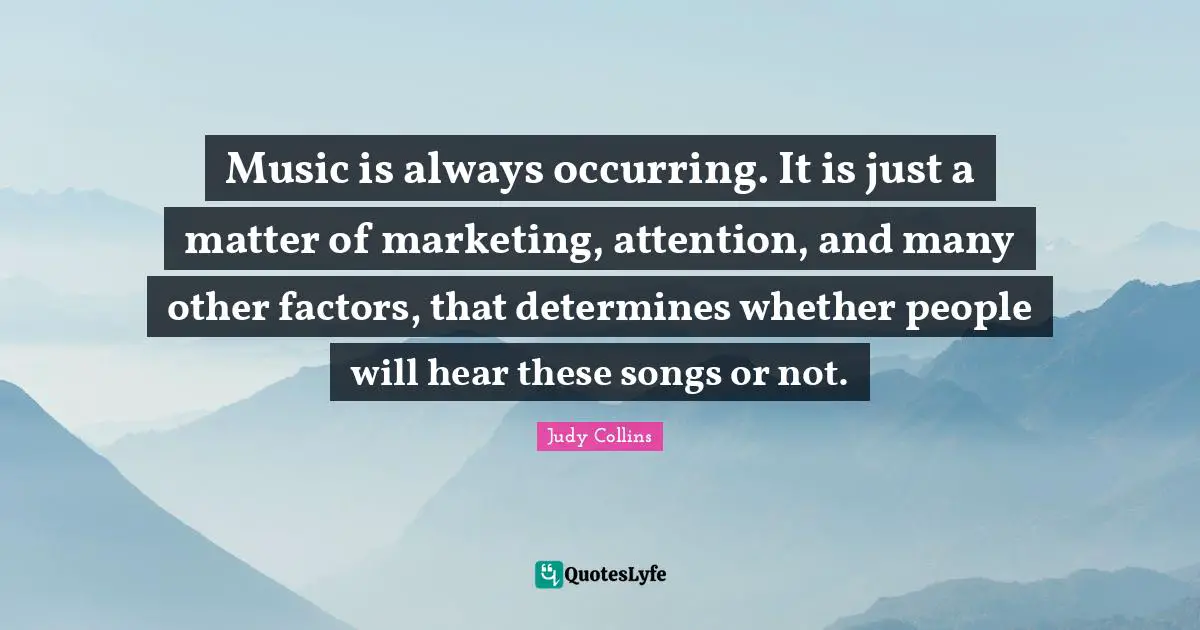 Judy Collins Quotes: "Music is always occurring. It is just a matter of marketing, attention, and many other factors, that determines whether people will hear these songs or not."