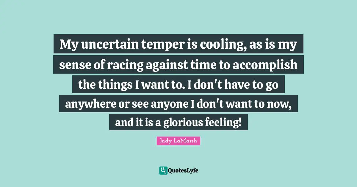 My uncertain temper is cooling, as is my sense of racing against time to accomplish the things I want to. I don't have to go anywhere or see anyone I don't want to now, and it is a glorious feeling!