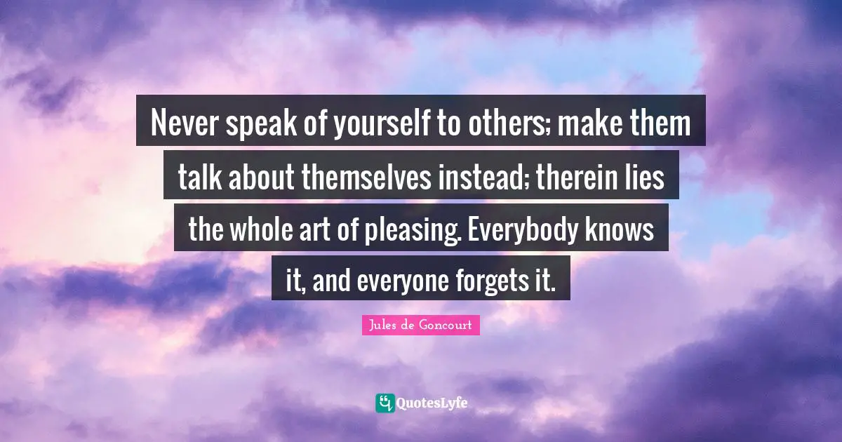 Never speak of yourself to others; make them talk about themselves instead; therein lies the whole art of pleasing. Everybody knows it, and everyone forgets it.