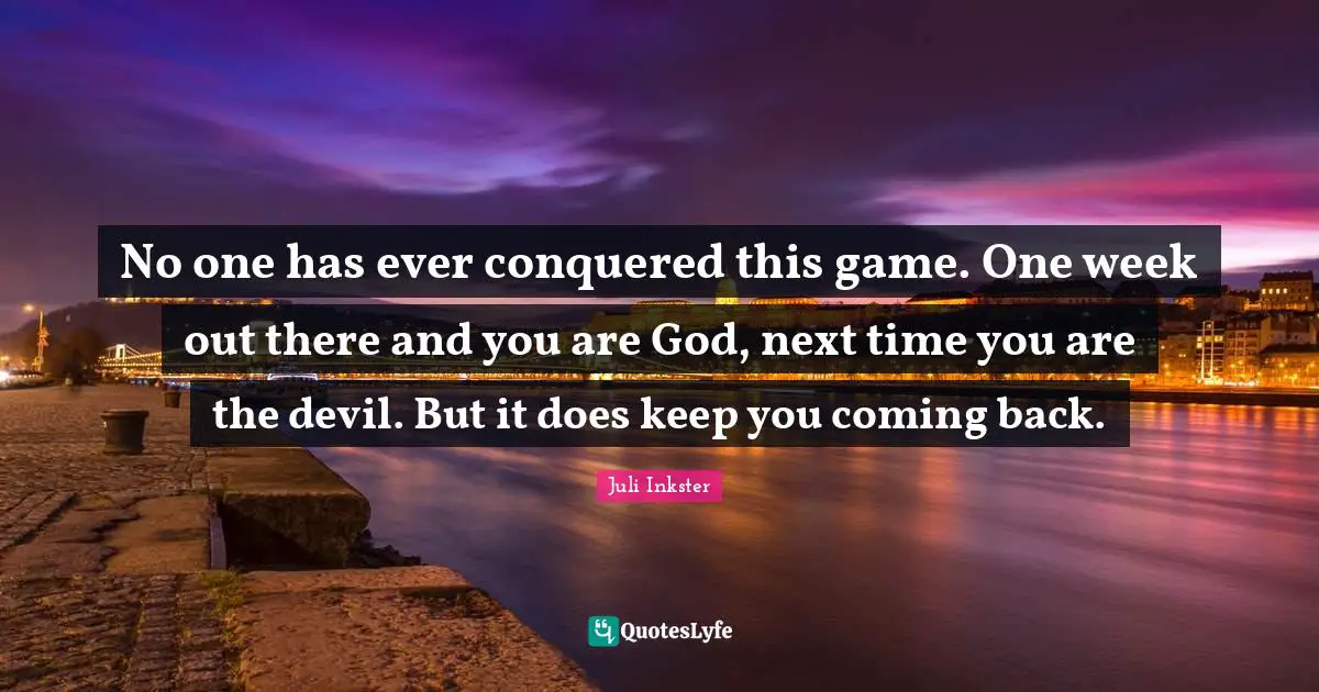 No one has ever conquered this game. One week out there and you are God, next time you are the devil. But it does keep you coming back.
