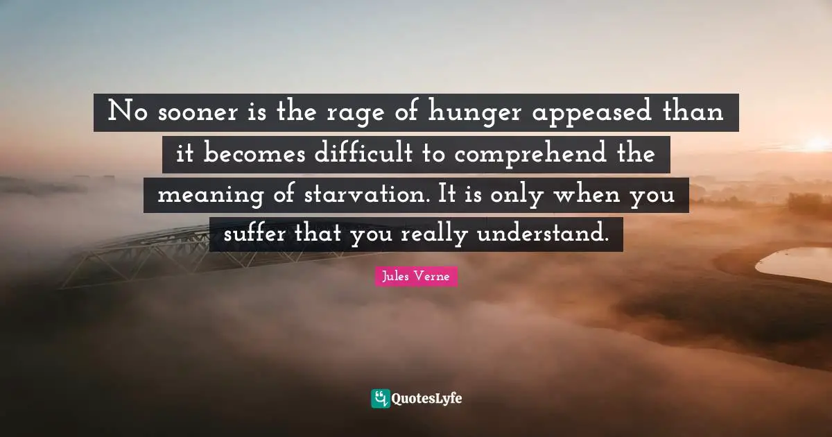 No sooner is the rage of hunger appeased than it becomes difficult to comprehend the meaning of starvation. It is only when you suffer that you really understand.