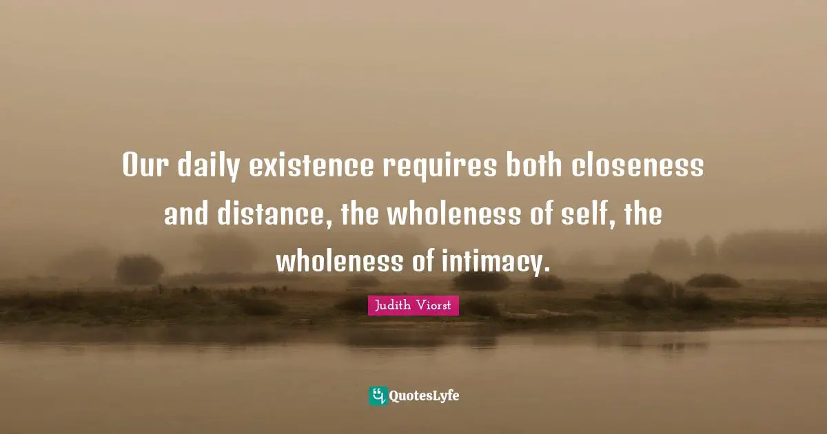 Our daily existence requires both closeness and distance, the wholeness of self, the wholeness of intimacy.