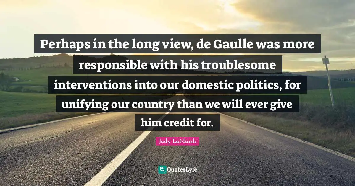 Perhaps in the long view, de Gaulle was more responsible with his troublesome interventions into our domestic politics, for unifying our country than we will ever give him credit for.