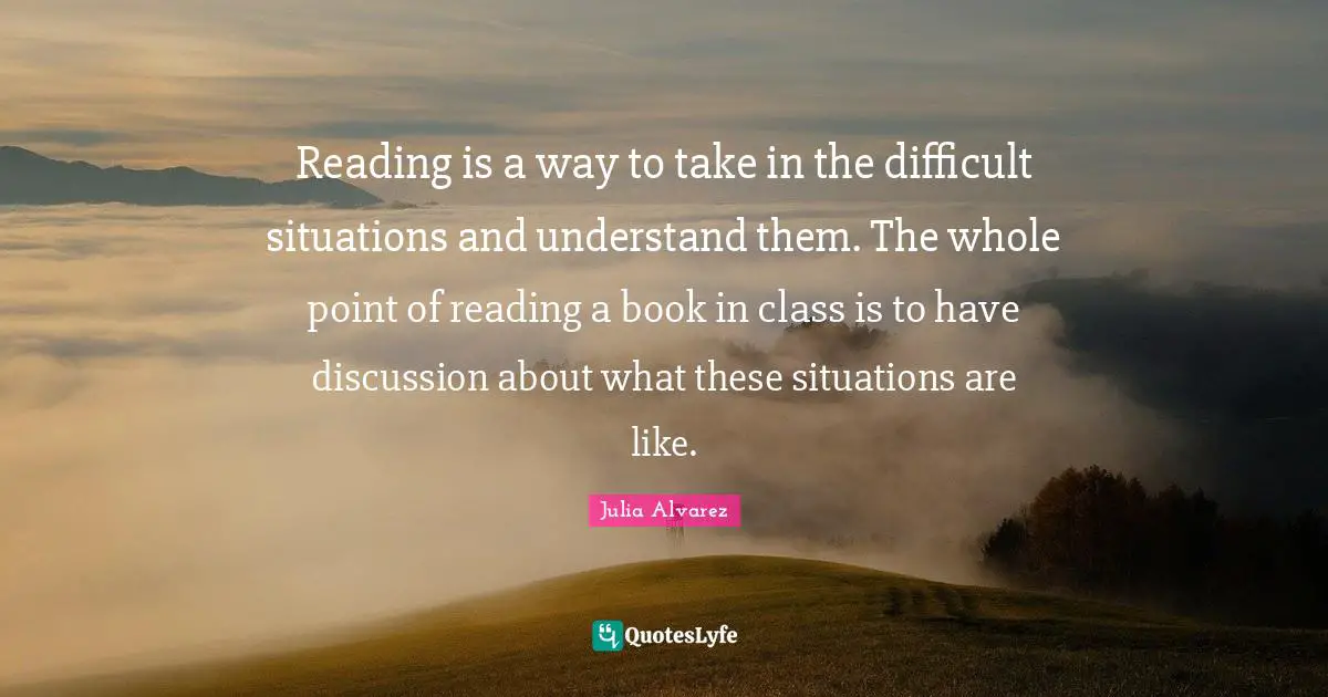 Julia Alvarez Quotes: Reading is a way to take in the difficult situations and understand them. The whole point of reading a book in class is to have discussion about what these situations are like.