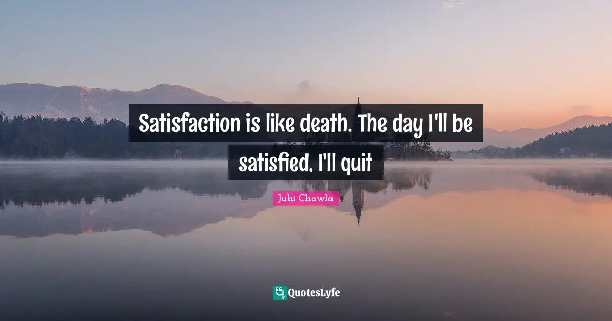 Satisfaction is like death. The day I'll be satisfied, I'll quit
