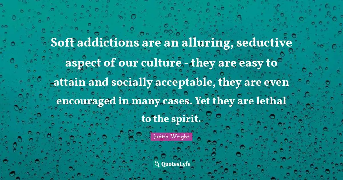 Judith Wright Quotes: Soft addictions are an alluring, seductive aspect of our culture - they are easy to attain and socially acceptable, they are even encouraged in many cases. Yet they are lethal to the spirit.