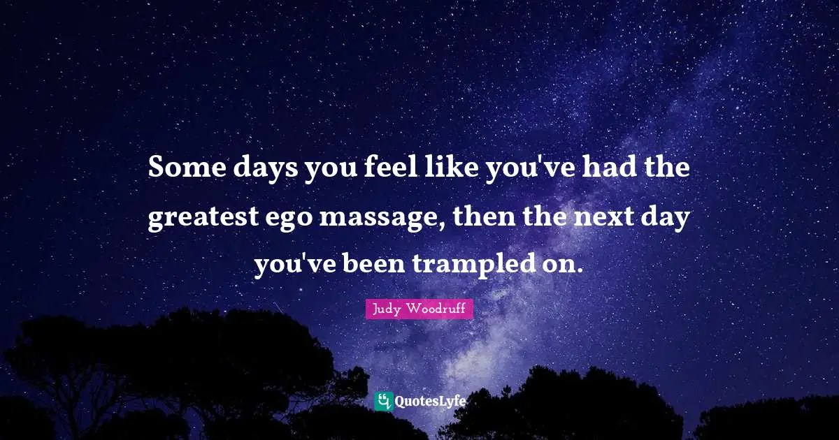 Some days you feel like you've had the greatest ego massage, then the next day you've been trampled on.