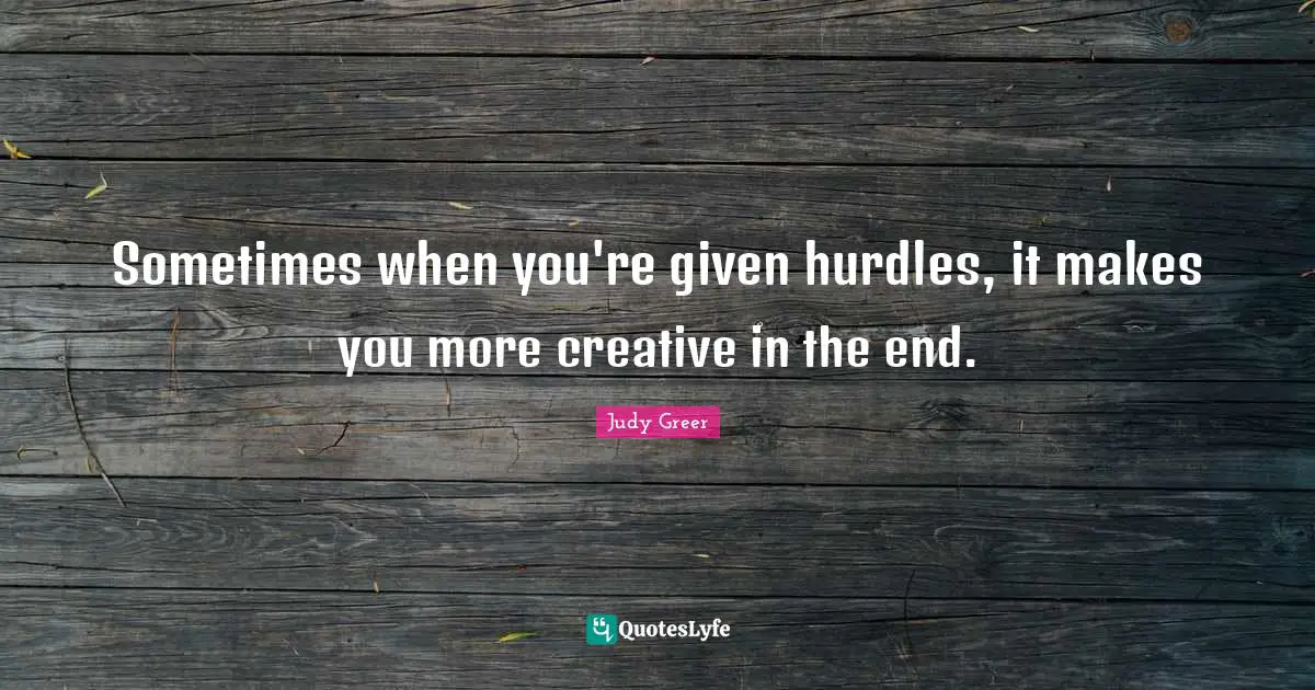 Sometimes when you're given hurdles, it makes you more creative in the end.