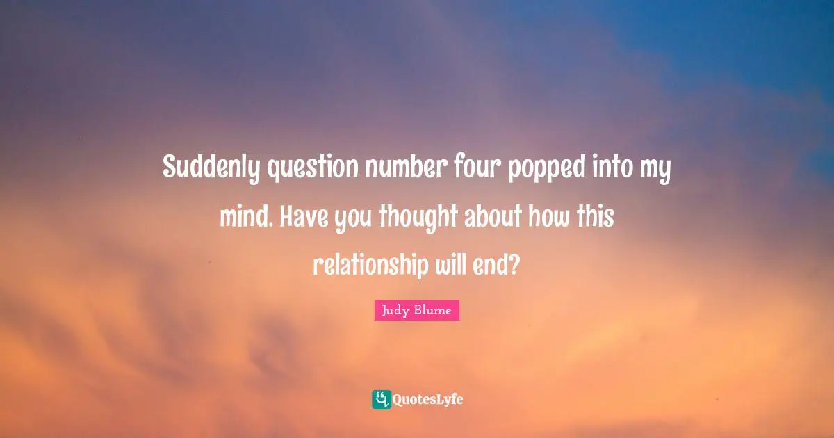 Suddenly question number four popped into my mind. Have you thought about how this relationship will end?