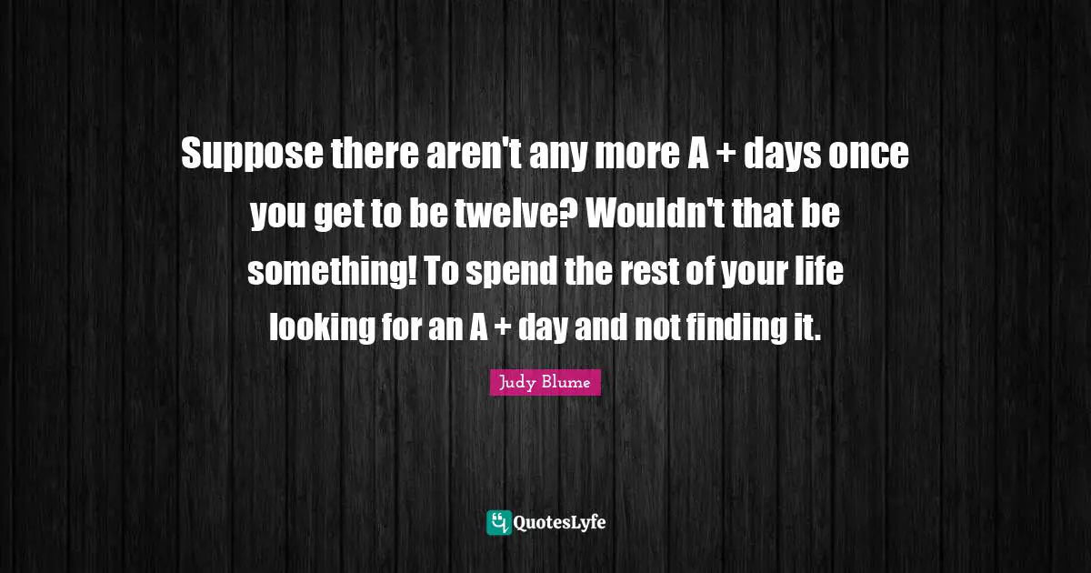 Suppose there aren't any more A + days once you get to be twelve? Wouldn't that be something! To spend the rest of your life looking for an A + day and not finding it.