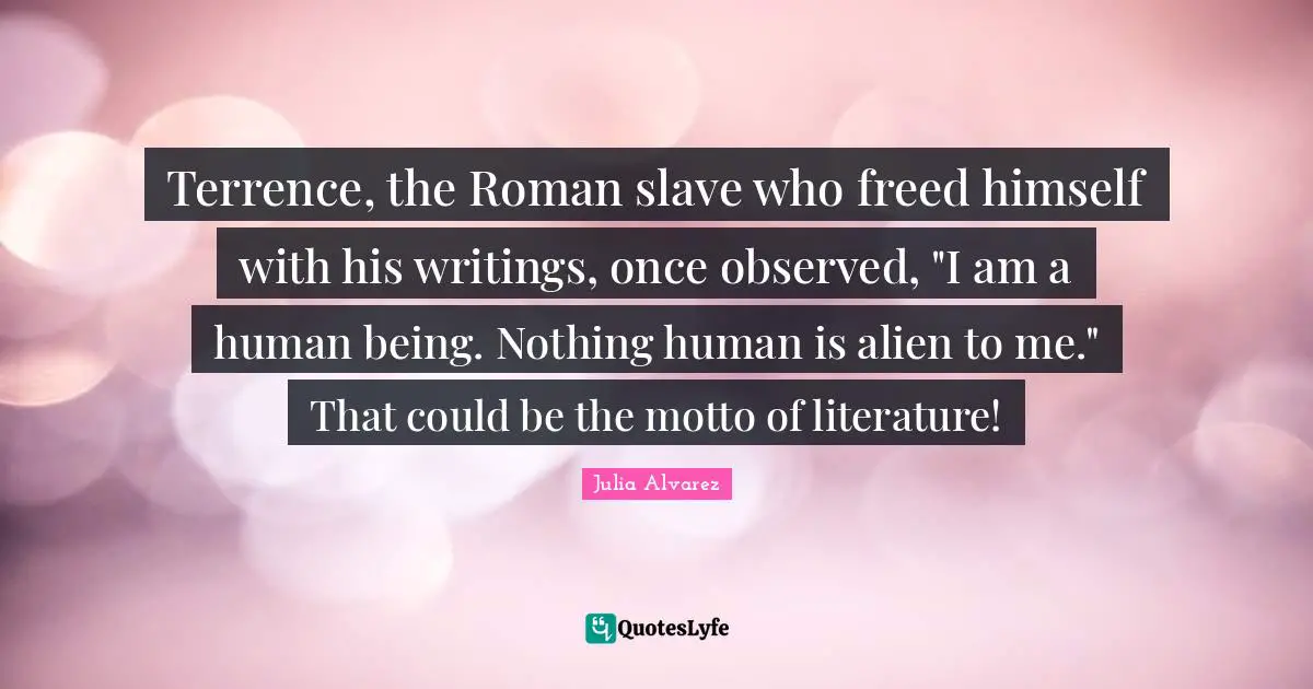 Julia Alvarez Quotes: "Terrence, the Roman slave who freed himself with his writings, once observed, "I am a human being. Nothing human is alien to me." That could be the motto of literature!"