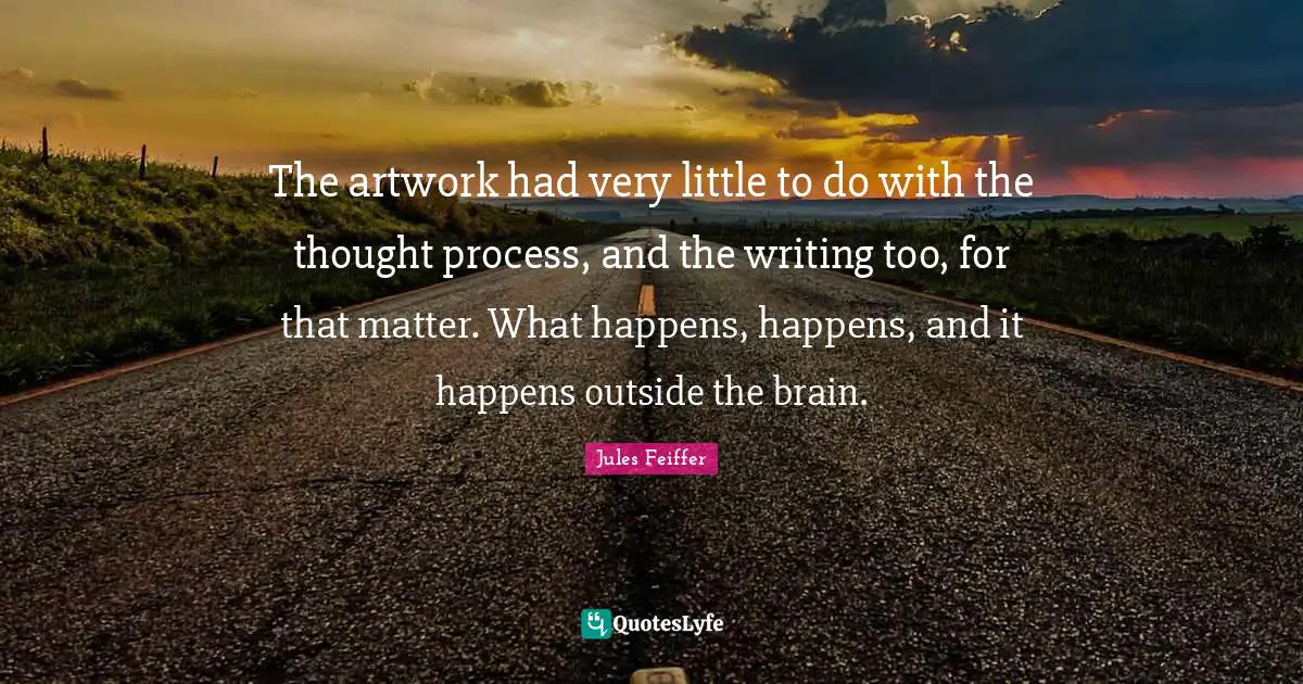The artwork had very little to do with the thought process, and the writing too, for that matter. What happens, happens, and it happens outside the brain.