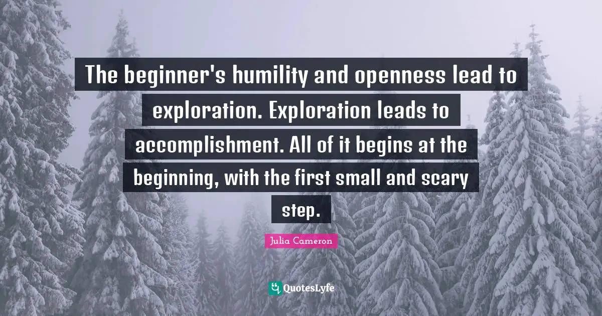 The beginner's humility and openness lead to exploration. Exploration leads to accomplishment. All of it begins at the beginning, with the first small and scary step.