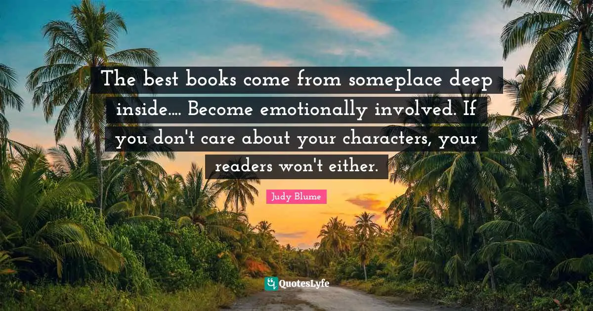 The best books come from someplace deep inside.... Become emotionally involved. If you don't care about your characters, your readers won't either.