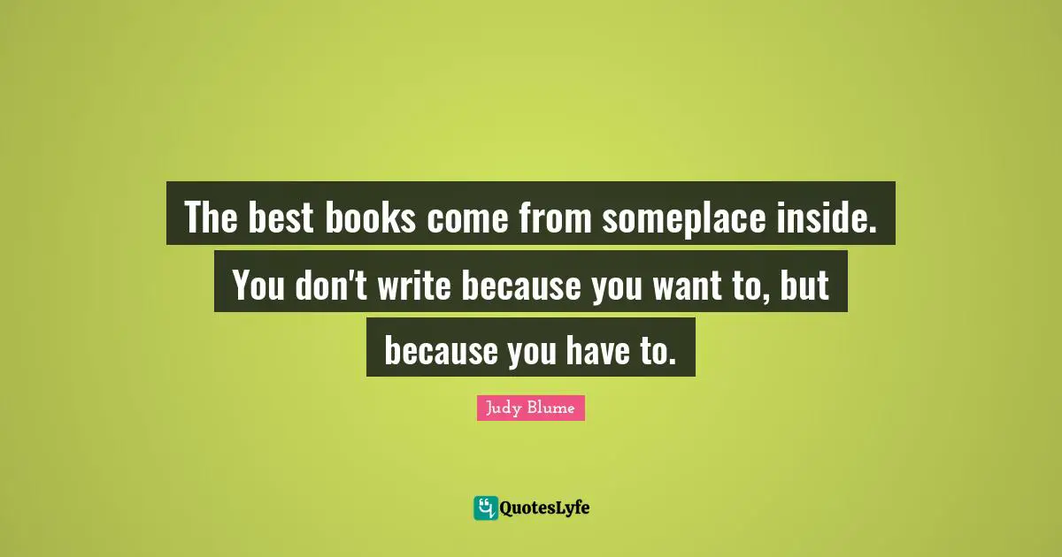 The best books come from someplace inside. You don't write because you want to, but because you have to.