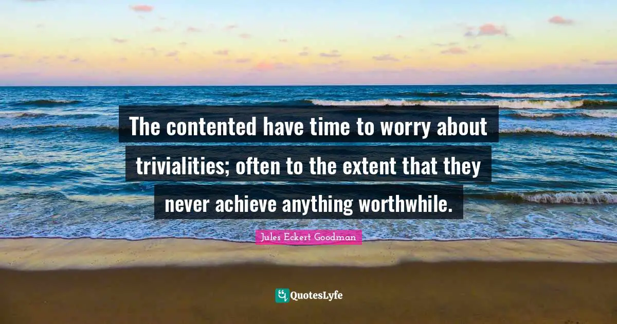The contented have time to worry about trivialities; often to the extent that they never achieve anything worthwhile.