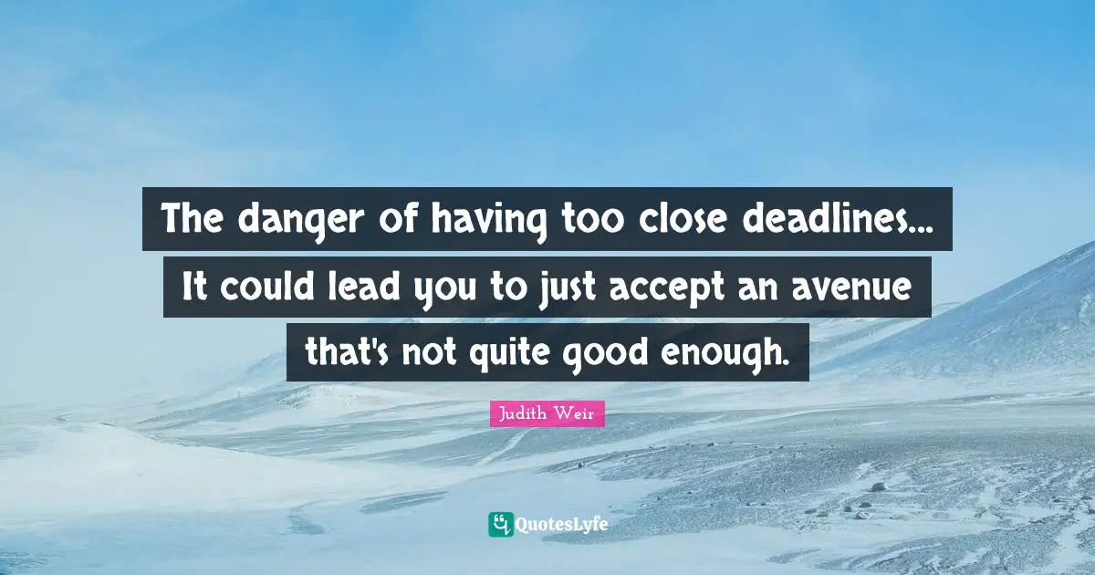 The danger of having too close deadlines... It could lead you to just accept an avenue that's not quite good enough.