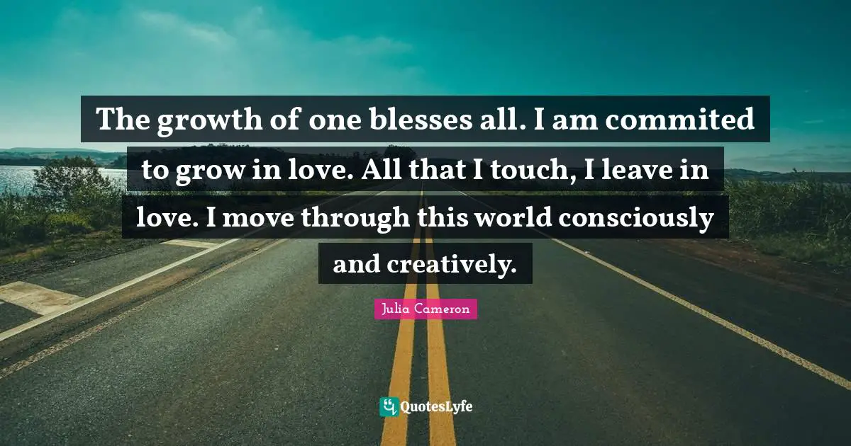 The growth of one blesses all. I am commited to grow in love. All that I touch, I leave in love. I move through this world consciously and creatively.