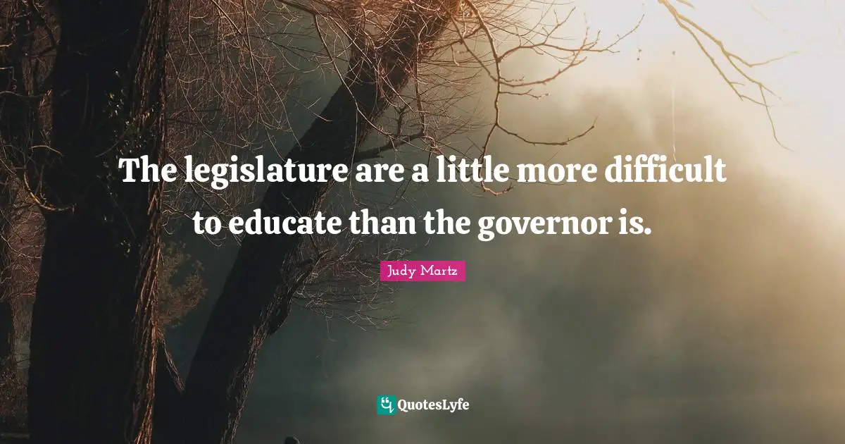 The legislature are a little more difficult to educate than the governor is.